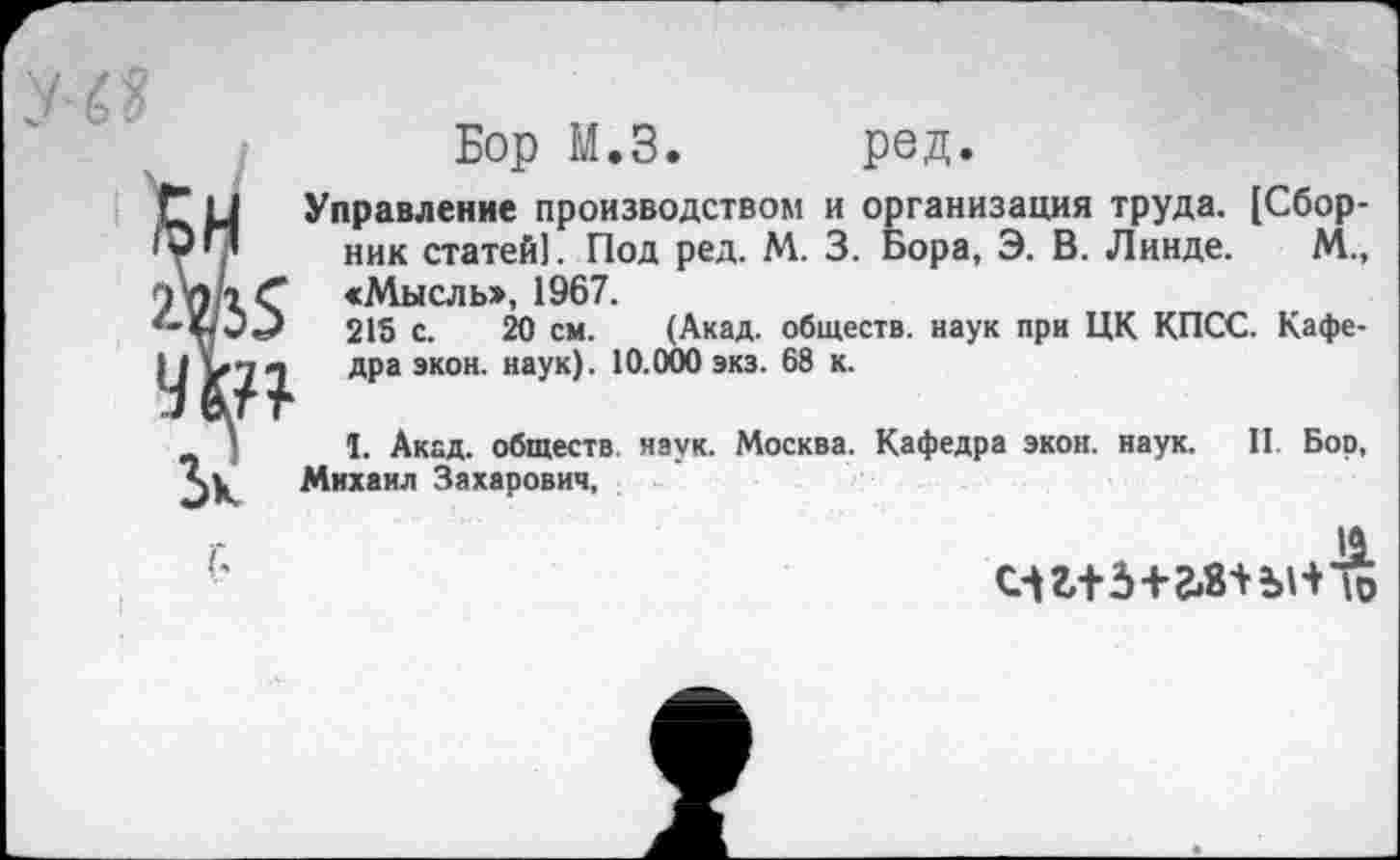 ﻿Бор М.З. род.
Управление производством и организация труда. [Сборник статей). Под ред. М. 3. Бора, Э. В. Линде. М., «Мысль», 1967.
215 с. 20 см. (Акад, обществ, наук при ЦК КПСС. Кафедра экон. наук). 10.000 экз. 68 к.
I. Акад, обществ наук. Москва. Кафедра экон. наук. II. Бор, Михаил Захарович,
